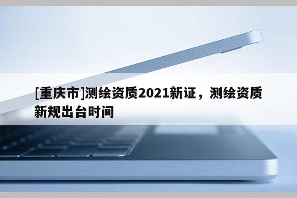 [重慶市]測(cè)繪資質(zhì)2021新證，測(cè)繪資質(zhì)新規(guī)出臺(tái)時(shí)間