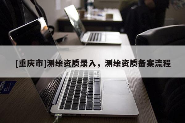 [重慶市]測繪資質錄入，測繪資質備案流程