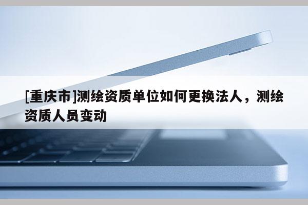 [重慶市]測繪資質單位如何更換法人，測繪資質人員變動