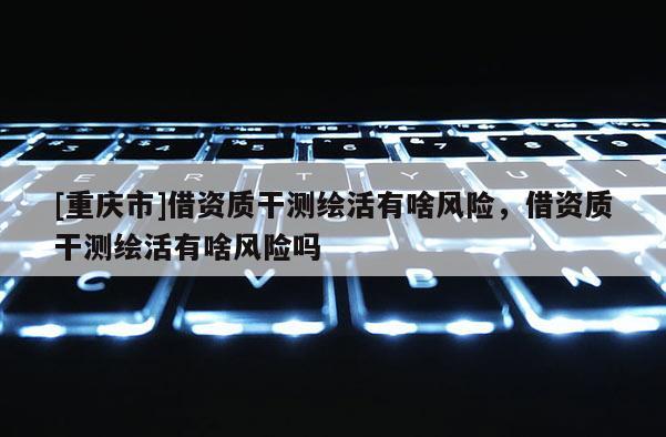 [重慶市]借資質干測繪活有啥風險，借資質干測繪活有啥風險嗎