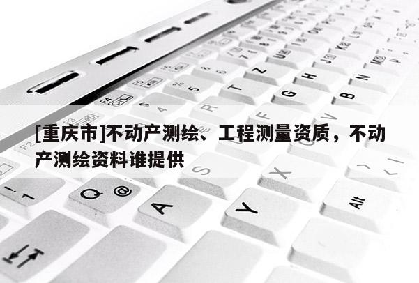[重慶市]不動產(chǎn)測繪、工程測量資質，不動產(chǎn)測繪資料誰提供