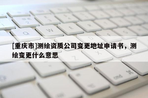 [重慶市]測繪資質公司變更地址申請書，測繪變更什么意思
