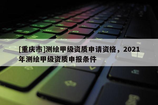 [重慶市]測繪甲級資質申請資格，2021年測繪甲級資質申報條件