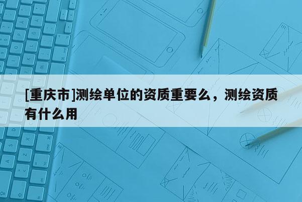 [重慶市]測繪單位的資質重要么，測繪資質有什么用