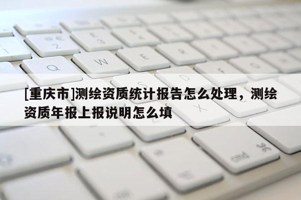 [重慶市]測繪資質統計報告怎么處理，測繪資質年報上報說明怎么填