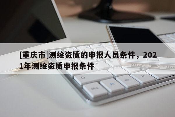 [重慶市]測繪資質的申報人員條件，2021年測繪資質申報條件