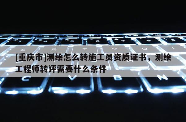 [重慶市]測繪怎么轉(zhuǎn)施工員資質(zhì)證書，測繪工程師轉(zhuǎn)評需要什么條件