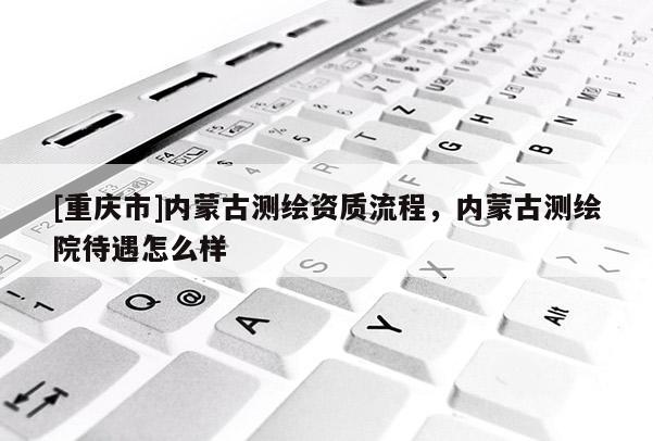 [重慶市]內(nèi)蒙古測繪資質(zhì)流程，內(nèi)蒙古測繪院待遇怎么樣