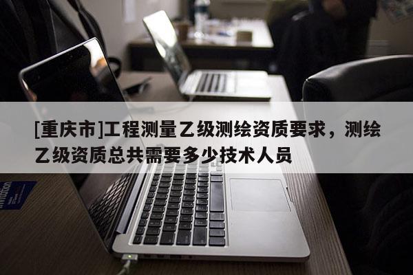 [重慶市]工程測量乙級測繪資質要求，測繪乙級資質總共需要多少技術人員