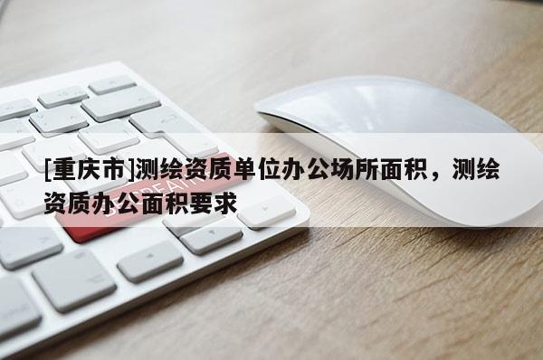 [重慶市]測繪資質單位辦公場所面積，測繪資質辦公面積要求