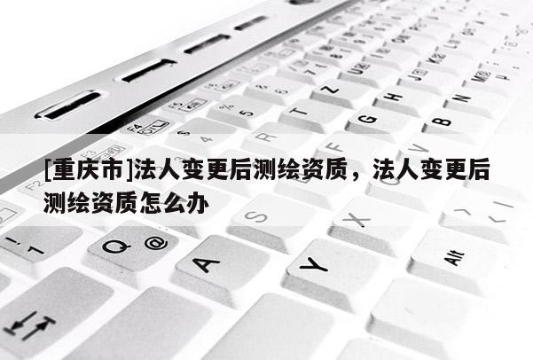[重慶市]法人變更后測繪資質(zhì)，法人變更后測繪資質(zhì)怎么辦