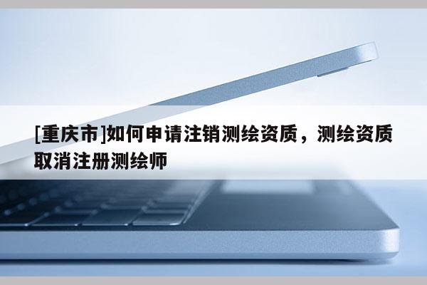 [重慶市]如何申請注銷測繪資質，測繪資質取消注冊測繪師