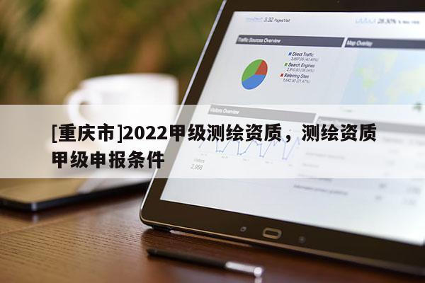 [重慶市]2022甲級測繪資質，測繪資質甲級申報條件