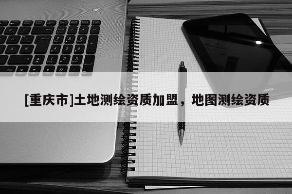 [重慶市]土地測繪資質加盟，地圖測繪資質
