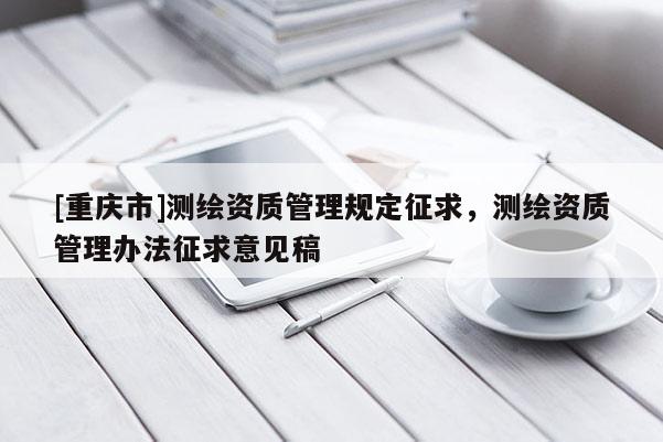 [重慶市]測繪資質管理規定征求，測繪資質管理辦法征求意見稿