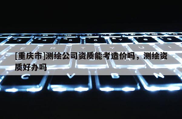 [重慶市]測繪公司資質能考造價嗎，測繪資質好辦嗎
