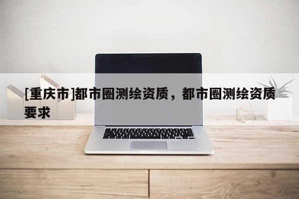 [重慶市]都市圈測繪資質，都市圈測繪資質要求