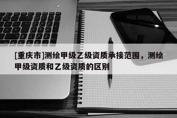 [重慶市]測繪甲級乙級資質承接范圍，測繪甲級資質和乙級資質的區別