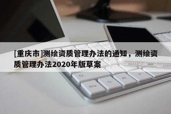 [重慶市]測繪資質(zhì)管理辦法的通知，測繪資質(zhì)管理辦法2020年版草案