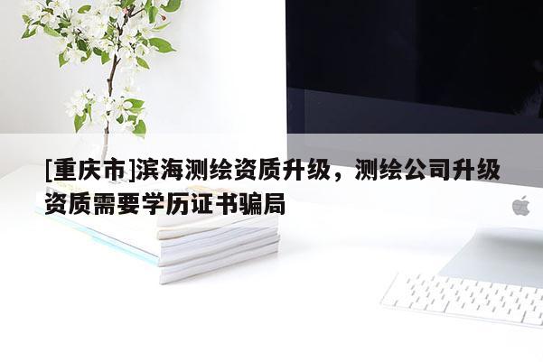 [重慶市]濱海測繪資質(zhì)升級，測繪公司升級資質(zhì)需要學(xué)歷證書騙局