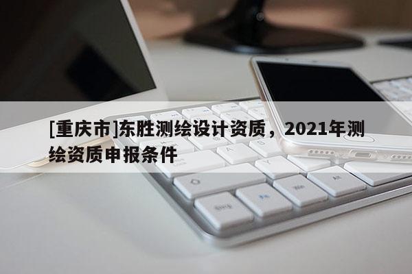 [重慶市]東勝測繪設計資質，2021年測繪資質申報條件