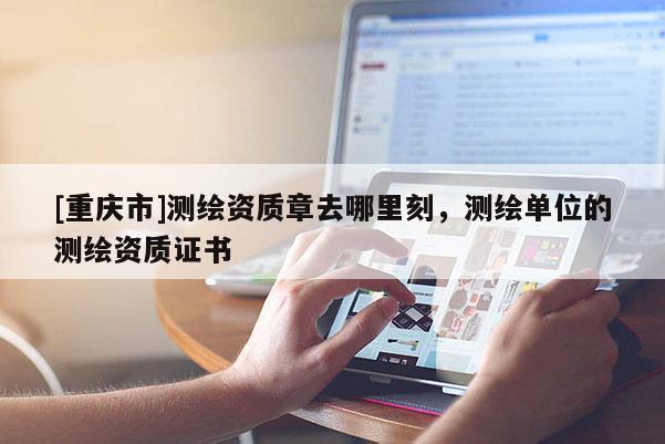 [重慶市]測繪資質章去哪里刻，測繪單位的測繪資質證書