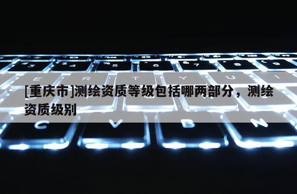 [重慶市]測繪資質等級包括哪兩部分，測繪資質級別