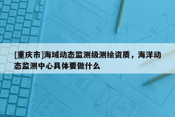 [重慶市]海域動(dòng)態(tài)監(jiān)測級(jí)測繪資質(zhì)，海洋動(dòng)態(tài)監(jiān)測中心具體要做什么