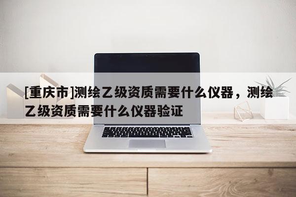 [重慶市]測繪乙級資質需要什么儀器，測繪乙級資質需要什么儀器驗證