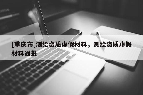[重慶市]測繪資質虛假材料，測繪資質虛假材料通報