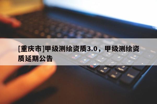 [重慶市]甲級測繪資質3.0，甲級測繪資質延期公告