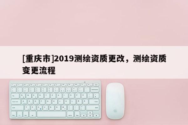 [重慶市]2019測繪資質更改，測繪資質變更流程