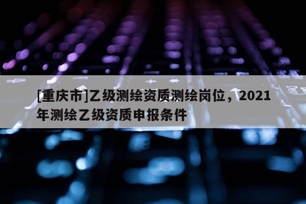 [重慶市]乙級測繪資質測繪崗位，2021年測繪乙級資質申報條件