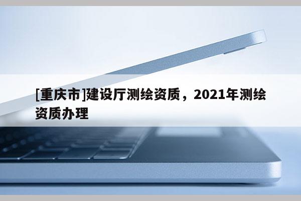 [重慶市]建設廳測繪資質，2021年測繪資質辦理