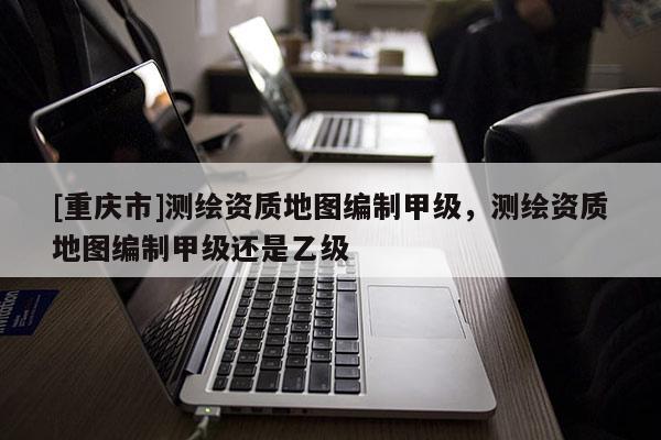 [重慶市]測繪資質地圖編制甲級，測繪資質地圖編制甲級還是乙級