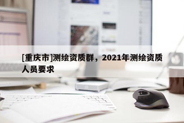 [重慶市]測繪資質(zhì)群，2021年測繪資質(zhì)人員要求