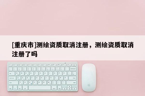 [重慶市]測繪資質取消注冊，測繪資質取消注冊了嗎