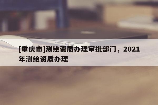 [重慶市]測繪資質辦理審批部門，2021年測繪資質辦理