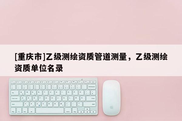 [重慶市]乙級測繪資質管道測量，乙級測繪資質單位名錄