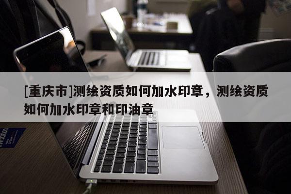 [重慶市]測繪資質如何加水印章，測繪資質如何加水印章和印油章