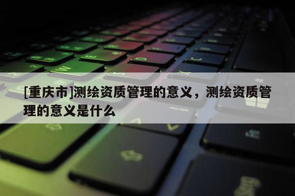 [重慶市]測繪資質(zhì)管理的意義，測繪資質(zhì)管理的意義是什么