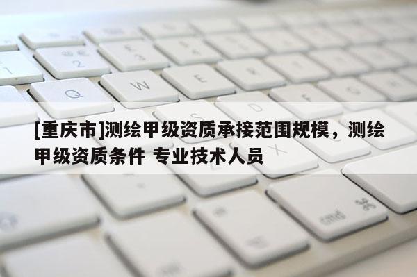 [重慶市]測繪甲級資質承接范圍規模，測繪甲級資質條件 專業技術人員