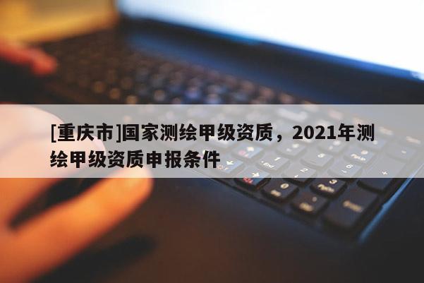 [重慶市]國家測繪甲級資質，2021年測繪甲級資質申報條件