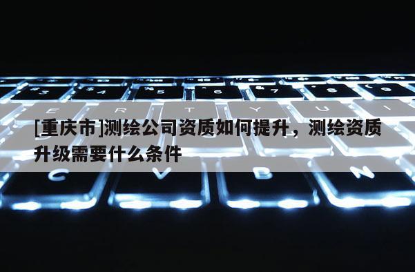 [重慶市]測繪公司資質如何提升，測繪資質升級需要什么條件