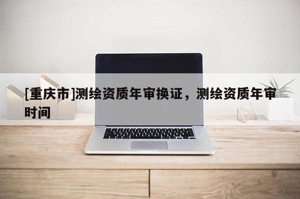 [重慶市]測繪資質年審換證，測繪資質年審時間
