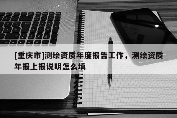 [重慶市]測繪資質年度報告工作，測繪資質年報上報說明怎么填