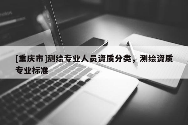 [重慶市]測繪專業人員資質分類，測繪資質專業標準