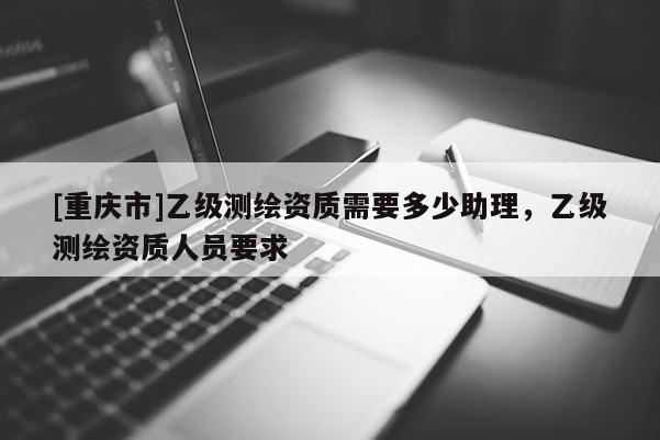 [重慶市]乙級測繪資質(zhì)需要多少助理，乙級測繪資質(zhì)人員要求