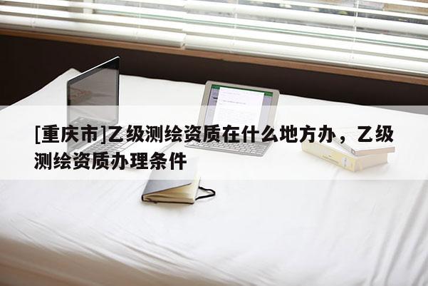 [重慶市]乙級(jí)測(cè)繪資質(zhì)在什么地方辦，乙級(jí)測(cè)繪資質(zhì)辦理?xiàng)l件