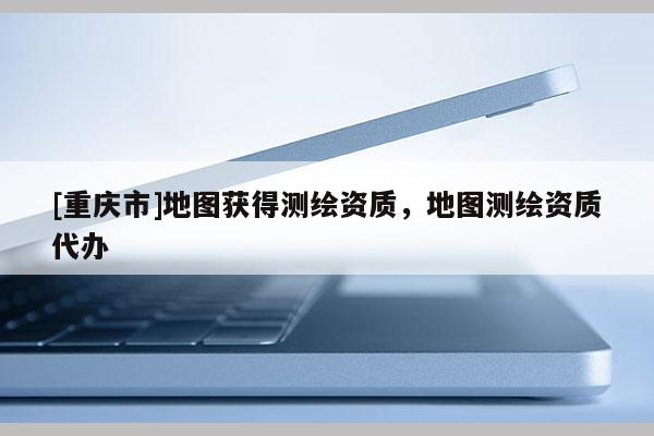 [重慶市]地圖獲得測繪資質，地圖測繪資質代辦
